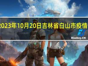 2023年10月20日吉林省白山市疫情大数据-今日/今天疫情全网搜索最新实时消息动态情况通知播报