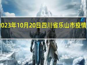 2023年10月20日四川省乐山市疫情大数据-今日/今天疫情全网搜索最新实时消息动态情况通知播报