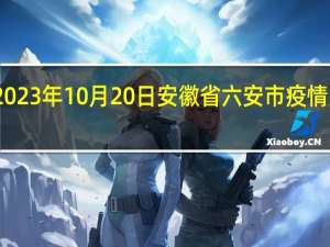 2023年10月20日安徽省六安市疫情大数据-今日/今天疫情全网搜索最新实时消息动态情况通知播报