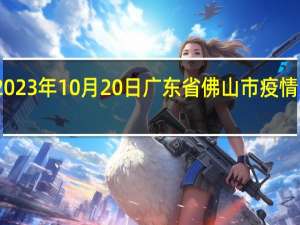 2023年10月20日广东省佛山市疫情大数据-今日/今天疫情全网搜索最新实时消息动态情况通知播报