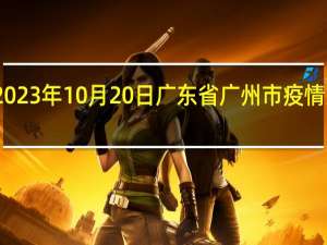 2023年10月20日广东省广州市疫情大数据-今日/今天疫情全网搜索最新实时消息动态情况通知播报