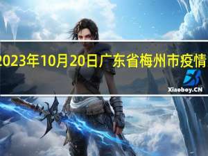 2023年10月20日广东省梅州市疫情大数据-今日/今天疫情全网搜索最新实时消息动态情况通知播报