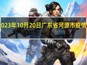 2023年10月20日广东省河源市疫情大数据-今日/今天疫情全网搜索最新实时消息动态情况通知播报