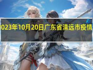 2023年10月20日广东省清远市疫情大数据-今日/今天疫情全网搜索最新实时消息动态情况通知播报