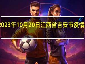 2023年10月20日江西省吉安市疫情大数据-今日/今天疫情全网搜索最新实时消息动态情况通知播报