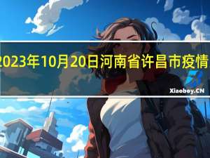 2023年10月20日河南省许昌市疫情大数据-今日/今天疫情全网搜索最新实时消息动态情况通知播报