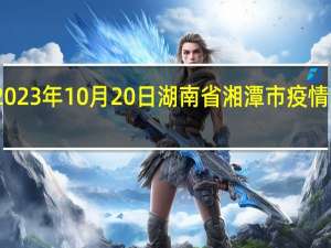 2023年10月20日湖南省湘潭市疫情大数据-今日/今天疫情全网搜索最新实时消息动态情况通知播报