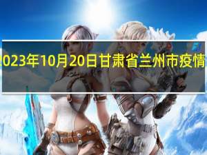 2023年10月20日甘肃省兰州市疫情大数据-今日/今天疫情全网搜索最新实时消息动态情况通知播报