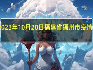 2023年10月20日福建省福州市疫情大数据-今日/今天疫情全网搜索最新实时消息动态情况通知播报