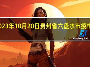 2023年10月20日贵州省六盘水市疫情大数据-今日/今天疫情全网搜索最新实时消息动态情况通知播报