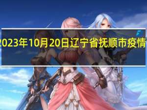 2023年10月20日辽宁省抚顺市疫情大数据-今日/今天疫情全网搜索最新实时消息动态情况通知播报