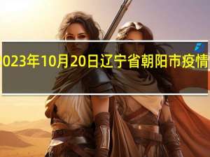2023年10月20日辽宁省朝阳市疫情大数据-今日/今天疫情全网搜索最新实时消息动态情况通知播报