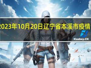 2023年10月20日辽宁省本溪市疫情大数据-今日/今天疫情全网搜索最新实时消息动态情况通知播报