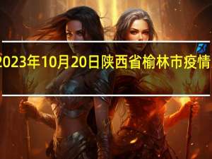 2023年10月20日陕西省榆林市疫情大数据-今日/今天疫情全网搜索最新实时消息动态情况通知播报