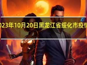 2023年10月20日黑龙江省绥化市疫情大数据-今日/今天疫情全网搜索最新实时消息动态情况通知播报