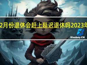 2023年2月份退休会赶上延迟退休吗 2023年只剩2个月了