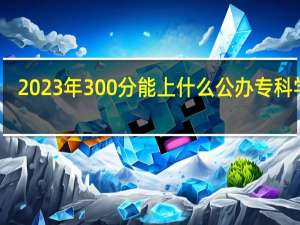 2023年300分能上什么公办专科学校