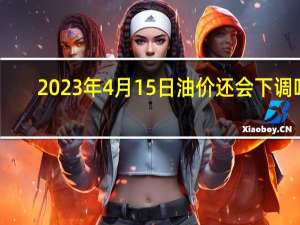 2023年4月15日油价还会下调吗（油价还会下调吗）