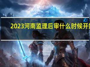 2023河南监理后审什么时候开始