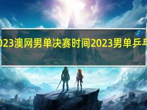2023澳网男单决赛时间 2023男单乒乓球决赛
