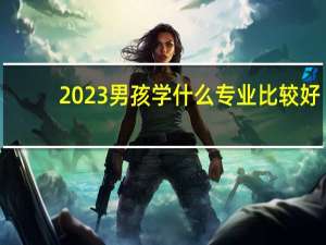 2023男孩学什么专业比较好