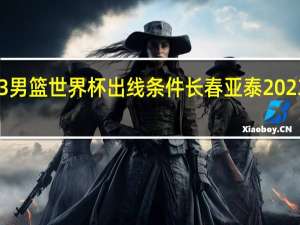 2023男篮世界杯出线条件 长春亚泰2023最新消息