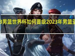 2023男篮世界杯如何晋级 2023年男篮亚洲预选赛