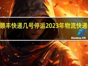 2023顺丰快递几号停运 2023年物流快递停运时间表