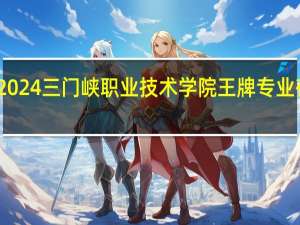 2024三门峡职业技术学院王牌专业有哪些