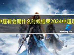 2024中超转会期什么时候结束 2024中超足球比赛赛程