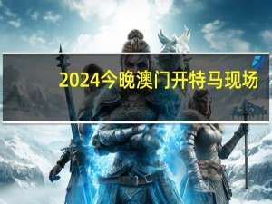 2024今晚澳门开特马现场_作答解释落实_安卓版326.465