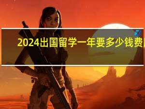 2024出国留学一年要多少钱费用