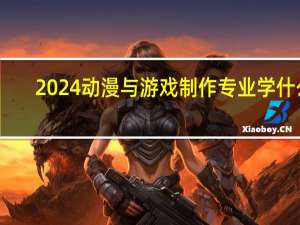 2024动漫与游戏制作专业学什么