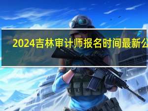2024吉林审计师报名时间最新公布