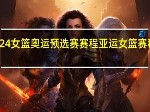 2024女篮奥运预选赛赛程 亚运女篮赛程时间表