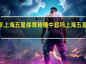 2024年上海五星体育转播中超吗 上海五星体育电视台