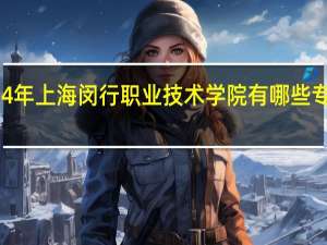 2024年上海闵行职业技术学院有哪些专业比较好