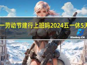 2024年五一劳动节建行上班吗 2024五一休5天前后两周上6天
