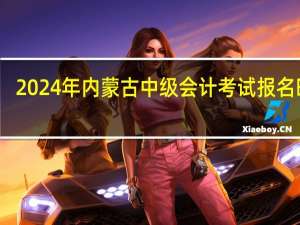 2024年内蒙古中级会计考试报名时间