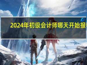 2024年初级会计师哪天开始报考