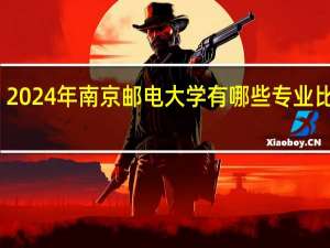 2024年南京邮电大学有哪些专业比较好