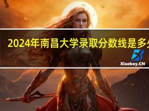 2024年南昌大学录取分数线是多少分(附各省录取最低分)