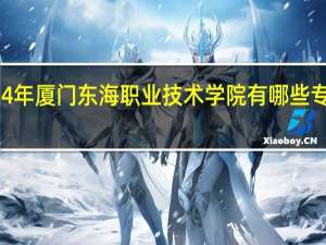 2024年厦门东海职业技术学院有哪些专业比较好