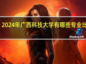 2024年广西科技大学有哪些专业比较好