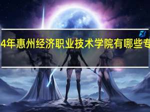 2024年惠州经济职业技术学院有哪些专业比较好