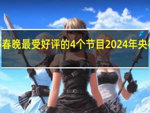 2024年春晚最受好评的4个节目 2024年央视春晚节目单