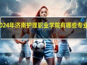 2024年济南护理职业学院有哪些专业比较好