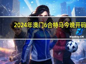 2024年澳门6合特马今晚开码_良心企业，值得支持_安卓版332.247