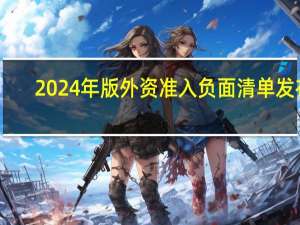 2024年版外资准入负面清单发布，制造业领域外资准入限制措施实现“清零”