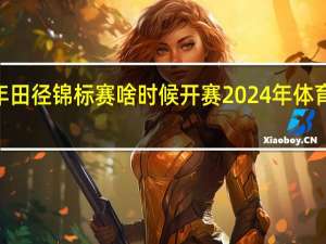 2024年田径锦标赛啥时候开赛 2024年体育赛事一览表